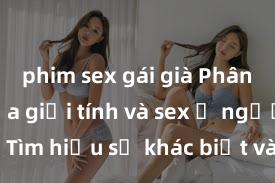 phim sex gái già Phân biệt giữa giới tính và sex ở người lớn: Tìm hiểu sự khác biệt và yếu tố quyết định