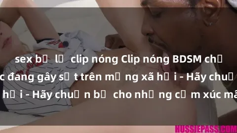 sex bị lộ clip nóng Clip nóng BDSM chứa hình ảnh gợi dục đang gây sốt trên mạng xã hội - Hãy chuẩn bị cho những cảm xúc mãnh liệt