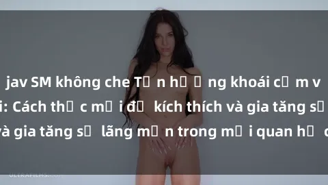 jav SM không che Tận hưởng khoái cảm với sex ngoài trời: Cách thức mới để kích thích và gia tăng sự lãng mạn trong mối quan hệ của bạn!