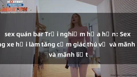 sex quán bar Trải nghiệm hứa hẹn: Sex trong xe hơi làm tăng cảm giác thú vị và mãnh liệt