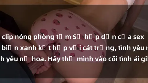 clip nóng phòng tắm Sự hấp dẫn của sex bãi biển: Khi sóng biển xanh kết hợp với cát trắng, tình yêu nở hoa. Hãy thả mình vào cõi tình ái giữa sóng biển!
