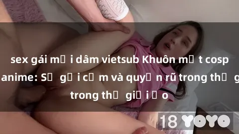 sex gái mại dâm vietsub Khuôn mặt cosplay sex anime: Sự gợi cảm và quyến rũ trong thế giới ảo