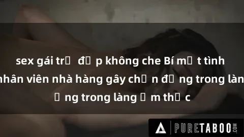 sex gái trẻ đẹp không che Bí mật tình dục giữa nhân viên nhà hàng gây chấn động trong làng ẩm thực