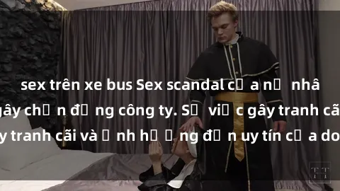 sex trên xe bus Sex scandal của nữ nhân viên văn phòng gây chấn động công ty. Sự việc gây tranh cãi và ảnh hưởng đến uy tín của doanh nghiệp.