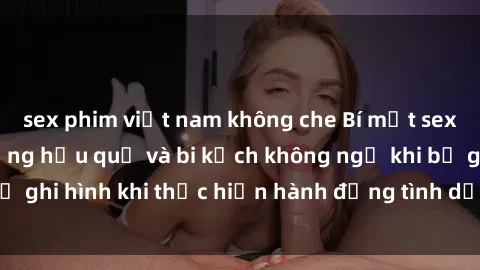 sex phim việt nam không che Bí mật sex bị quay lén: Những hậu quả và bi kịch không ngờ khi bị ghi hình khi thực hiện hành động tình dục mà không biết.