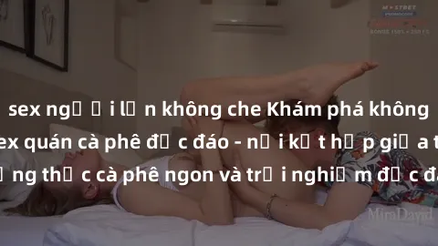 sex người lớn không che Khám phá không khí độc đáo tại sex quán cà phê độc đáo - nơi kết hợp giữa thưởng thức cà phê ngon và trải nghiệm độc đáo của không gian sex shop.