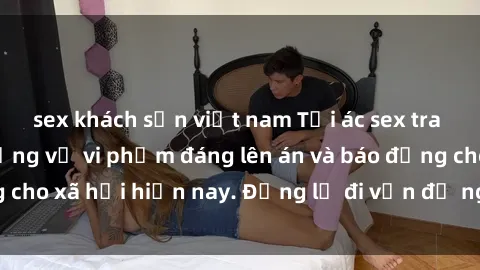 sex khách sạn việt nam Tội ác sex tra tấn Việt Nam: những vụ vi phạm đáng lên án và báo động cho xã hội hiện nay. Đừng lờ đi vấn đề nghiêm trọng này!