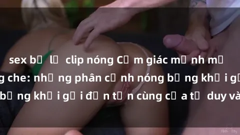 sex bị lộ clip nóng Cảm giác mạnh mẽ với sex BDSM không che: những phân cảnh nóng bỏng khơi gợi đến tận cùng của tư duy và cơ thể.