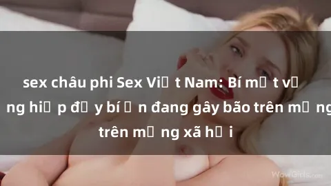 sex châu phi Sex Việt Nam: Bí mật về vụ cưỡng hiếp đầy bí ẩn đang gây bão trên mạng xã hội