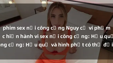 phim sex nơi công cộng Nguy cơ vi phạm pháp luật khi thực hiện hành vi sex nơi công cộng: Hậu quả và hình phạt có thể đối mặt
