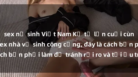 sex nữ sinh Việt Nam Kể từ lần cuối cùng bạn thực hành sex nhà vệ sinh công cộng, đây là cách bạn phải làm để tránh rủi ro và tối ưu trải nghiệm.