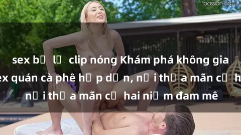 sex bị lộ clip nóng Khám phá không gian độc đáo tại sex quán cà phê hấp dẫn, nơi thỏa mãn cả hai niềm đam mê