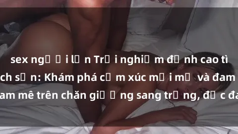 sex người lớn Trải nghiệm đỉnh cao tình yêu tại sex khách sạn: Khám phá cảm xúc mới mẻ và đam mê trên chăn giường sang trọng, độc đáo, không giới hạn.