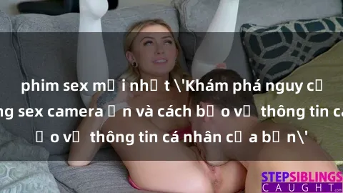 phim sex mới nhất 'Khám phá nguy cơ của việc sử dụng sex camera ẩn và cách bảo vệ thông tin cá nhân của bạn'