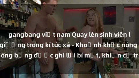 gangbang việt nam Quay lén sinh viên làm tình ngay trên giường trong kí túc xá - Khoảnh khắc nóng bỏng được ghi lại bí mật, khiến cả trường học xôn xao.
