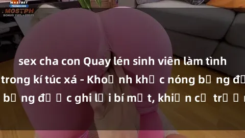 sex cha con Quay lén sinh viên làm tình ngay trên giường trong kí túc xá - Khoảnh khắc nóng bỏng được ghi lại bí mật, khiến cả trường học xôn xao.