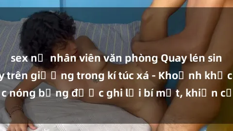 sex nữ nhân viên văn phòng Quay lén sinh viên làm tình ngay trên giường trong kí túc xá - Khoảnh khắc nóng bỏng được ghi lại bí mật, khiến cả trường học xôn xao.