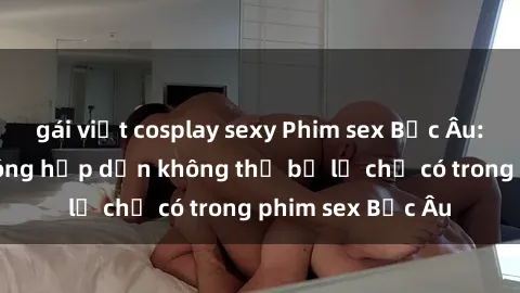 gái việt cosplay sexy Phim sex Bắc Âu: Những cảnh nóng hấp dẫn không thể bỏ lỡ chỉ có trong phim sex Bắc Âu