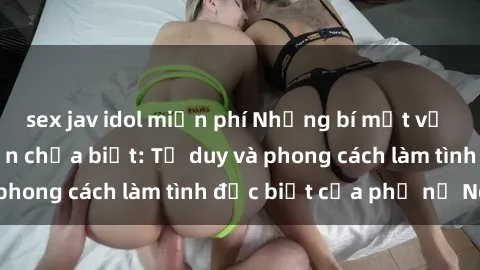 sex jav idol miễn phí Những bí mật về sex gái Nga mà bạn chưa biết: Tư duy và phong cách làm tình đặc biệt của phụ nữ Nga