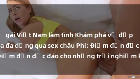 gái Việt Nam làm tình Khám phá vẻ đẹp tự nhiên và văn hóa đa dạng qua sex châu Phi: Điểm đến độc đáo cho những trải nghiệm khó quên