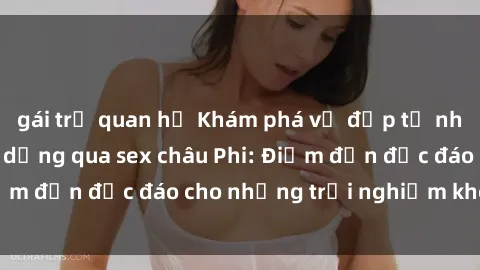 gái trẻ quan hệ Khám phá vẻ đẹp tự nhiên và văn hóa đa dạng qua sex châu Phi: Điểm đến độc đáo cho những trải nghiệm khó quên