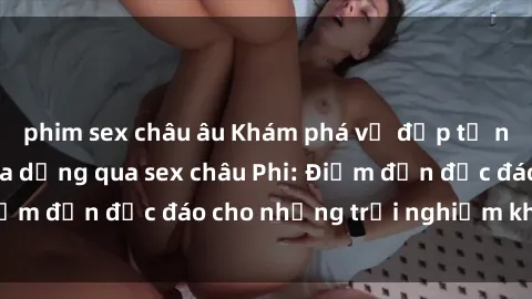 phim sex châu âu Khám phá vẻ đẹp tự nhiên và văn hóa đa dạng qua sex châu Phi: Điểm đến độc đáo cho những trải nghiệm khó quên