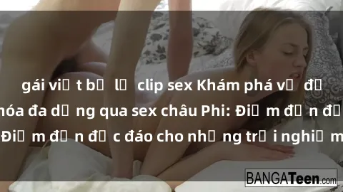 gái việt bị lộ clip sex Khám phá vẻ đẹp tự nhiên và văn hóa đa dạng qua sex châu Phi: Điểm đến độc đáo cho những trải nghiệm khó quên