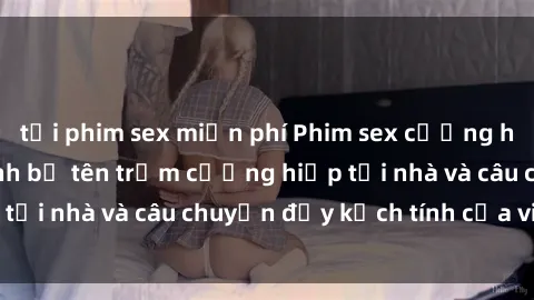 tải phim sex miễn phí Phim sex cưỡng hiếp vietsub: Nữ sinh bị tên trộm cưỡng hiếp tại nhà và câu chuyện đầy kịch tính của vietsub