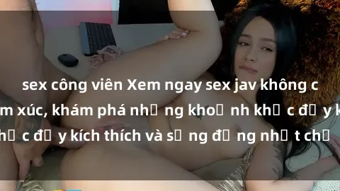 sex công viên Xem ngay sex jav không che để thỏa mãn cảm xúc, khám phá những khoảnh khắc đầy kích thích và sống động nhất chỉ trong click!