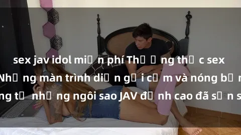 sex jav idol miễn phí Thưởng thức sex JAV idol miễn phí: Những màn trình diễn gợi cảm và nóng bỏng từ những ngôi sao JAV đỉnh cao đã sẵn sàng để bạn khám phá.