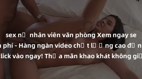 sex nữ nhân viên văn phòng Xem ngay sex jav full HD miễn phí - Hàng ngàn video chất lượng cao đỉnh cao chỉ cần click vào ngay! Thỏa mãn khao khát không giới hạn, đón chờ những trải nghiệm mới lạ!