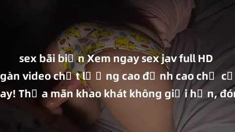 sex bãi biển Xem ngay sex jav full HD miễn phí - Hàng ngàn video chất lượng cao đỉnh cao chỉ cần click vào ngay! Thỏa mãn khao khát không giới hạn, đón chờ những trải nghiệm mới lạ!