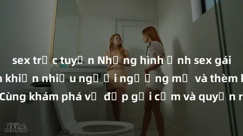 sex trực tuyến Những hình ảnh sex gái sinh viên Việt Nam khiến nhiều người ngưỡng mộ và thèm khát. Cùng khám phá vẻ đẹp gợi cảm và quyến rũ của những cô gái trẻ này.