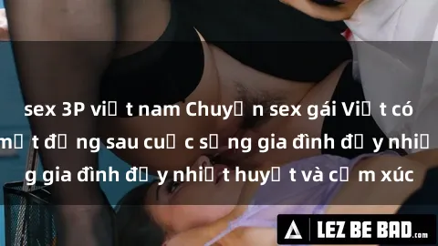 sex 3P việt nam Chuyện sex gái Việt có chồng: Những bí mật đằng sau cuộc sống gia đình đầy nhiệt huyết và cảm xúc