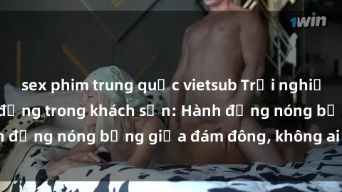 sex phim trung quốc vietsub Trải nghiệm sex sinh viên sôi động trong khách sạn: Hành động nóng bỏng giữa đám đông, không ai bị bỏ lỡ