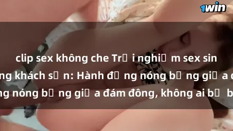 clip sex không che Trải nghiệm sex sinh viên sôi động trong khách sạn: Hành động nóng bỏng giữa đám đông, không ai bị bỏ lỡ