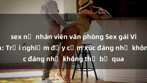 sex nữ nhân viên văn phòng Sex gái Việt Nam có con: Trải nghiệm đầy cảm xúc đáng nhớ không thể bỏ qua
