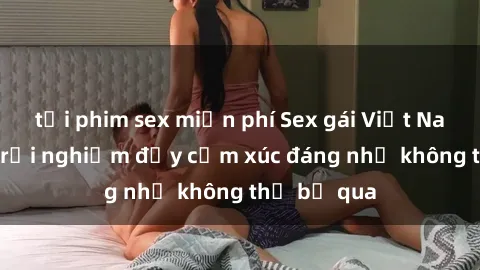 tải phim sex miễn phí Sex gái Việt Nam có con: Trải nghiệm đầy cảm xúc đáng nhớ không thể bỏ qua