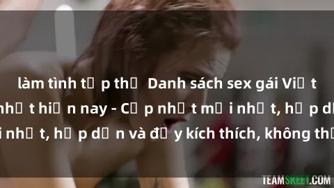 làm tình tập thể Danh sách sex gái Việt Nam sinh viên hot nhất hiện nay - Cập nhật mới nhất, hấp dẫn và đầy kích thích, không thể bỏ qua!