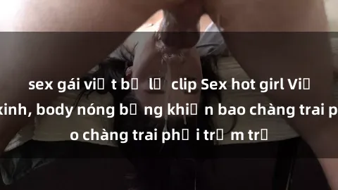 sex gái việt bị lộ clip Sex hot girl Việt Nam: Mặt xinh, body nóng bỏng khiến bao chàng trai phải trầm trồ