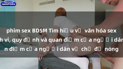 phim sex BDSM Tìm hiểu về văn hóa sex ở Việt Nam: Hành vi, quy định và quan điểm của người dân về chủ đề nóng