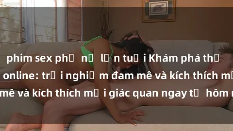 phim sex phụ nữ lớn tuổi Khám phá thế giới mới của sex online: trải nghiệm đam mê và kích thích mọi giác quan ngay từ hôm nay!