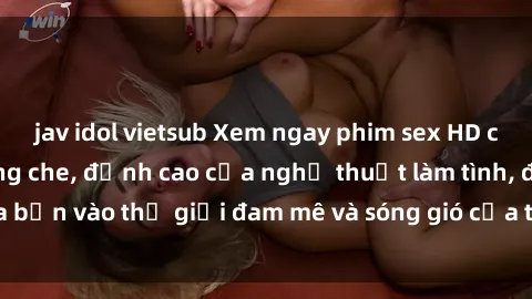jav idol vietsub Xem ngay phim sex HD chất lượng cao không che, đỉnh cao của nghệ thuật làm tình, đưa bạn vào thế giới đam mê và sóng gió của tình yêu không giới hạn.