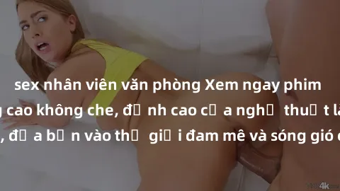 sex nhân viên văn phòng Xem ngay phim sex HD chất lượng cao không che, đỉnh cao của nghệ thuật làm tình, đưa bạn vào thế giới đam mê và sóng gió của tình yêu không giới hạn.