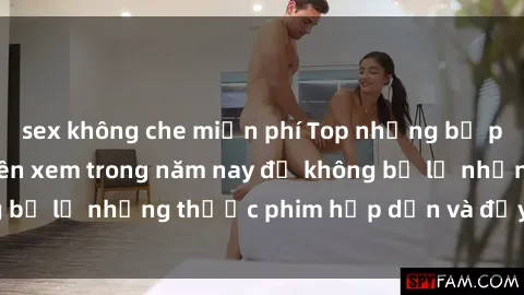 sex không che miễn phí Top những bộ phim sex hay nhất nên xem trong năm nay để không bỏ lỡ những thước phim hấp dẫn và đầy kịch tính.