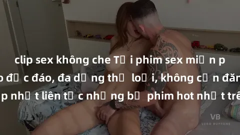 clip sex không che Tải phim sex miễn phí chất lượng cao độc đáo, đa dạng thể loại, không cần đăng ký tài khoản. Cập nhật liên tục những bộ phim hot nhất trên thị trường. Sự lựa chọn hàng đầu cho người