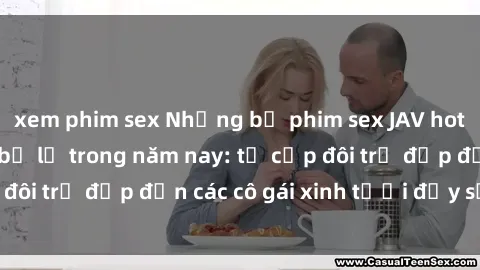 xem phim sex Những bộ phim sex JAV hot nhất không thể bỏ lỡ trong năm nay: từ cặp đôi trẻ đẹp đến các cô gái xinh tươi đầy sức hút.