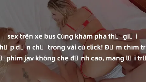 sex trên xe bus Cùng khám phá thế giới jav không che siêu hấp dẫn chỉ trong vài cú click! Đắm chìm trong những bộ phim jav không che đỉnh cao, mang lại trải nghiệm thú vị và đầy kích thích.
