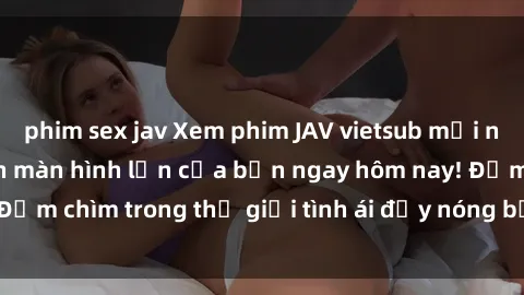 phim sex jav Xem phim JAV vietsub mới nhất và hấp dẫn trên màn hình lớn của bạn ngay hôm nay! Đắm chìm trong thế giới tình ái đầy nóng bỏng và kích thích.
