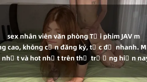 sex nhân viên văn phòng Tải phim JAV miễn phí chất lượng cao, không cần đăng ký, tốc độ nhanh. Mới nhất và hot nhất trên thị trường hiện nay, cập nhật hàng ngày.